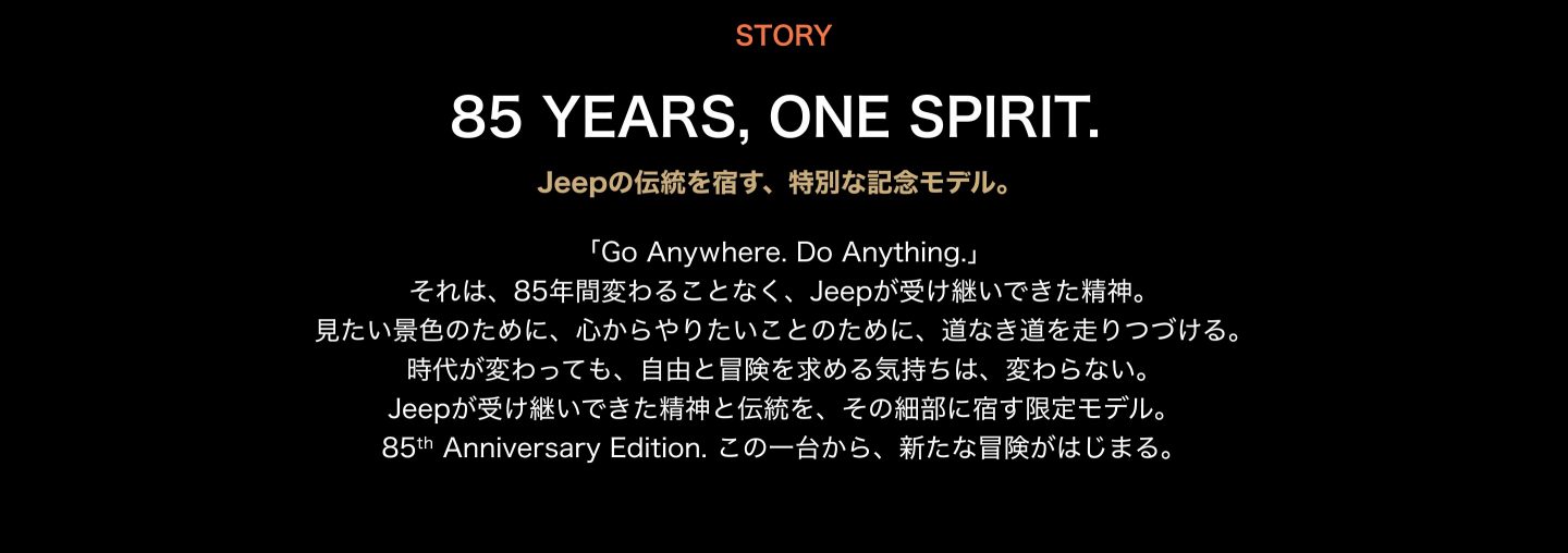 85 YEARS, ONE SPIRIT. Jeepの伝統を宿す、特別な記念モデル。「Go Anywhere. Do Anything.」 それは、85年間変わることなく、Jeepが受け継いできた精神。 見たい景色のために、心からやりたいことのために、道なき道を走りつづける。 時代が変わっても、自由と冒険を求める気持ちは、変わらない。 Jeepが受け継いできた精神と伝統を、その細部に宿す限定モデル。 85th Anniversary Edition. この一台から、新たな冒険がはじまる。