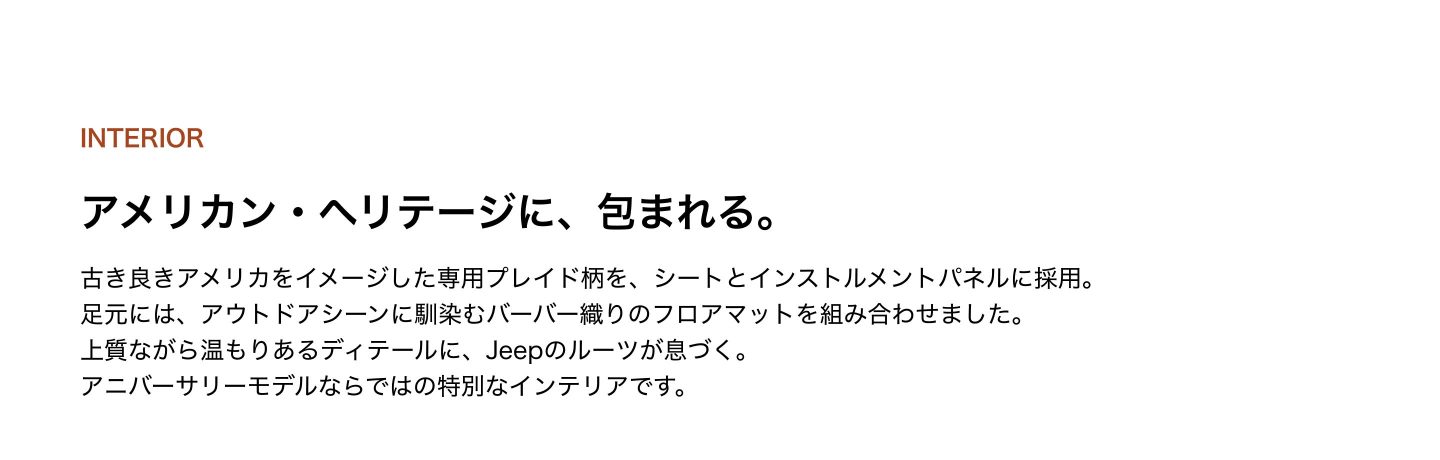 INTERIOR アメリカン・ヘリテージに、包まれる。古き良きアメリカをイメージした専用プレイド柄を、シートとインストルメントパネルに採用。足元には、アウトドアシーンに馴染むバーバー織りのフロアマットを組み合わせました。上質ながら温もりあるディテールに、Jeepのルーツが息づく。アニバーサリーモデルならではの特別なインテリアです。