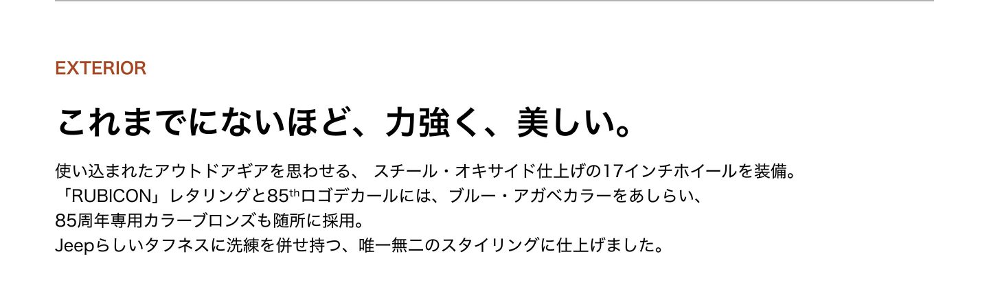 EXTERIOR：これまでにないほど、力強く、美しい。使い込まれたアウトドアギアを思わせる、 スチール・オキサイド仕上げの17インチホイールを装備。 「RUBICON」レタリングと85thロゴデカールには、ブルー・アガベカラーをあしらい、 85周年専用カラーブロンズも随所に採用。 Jeepらしいタフネスに洗練を併せ持つ、唯一無二のスタイリングに仕上げました。